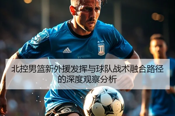 北控男篮新外援发挥与球队战术融合路径的深度观察分析